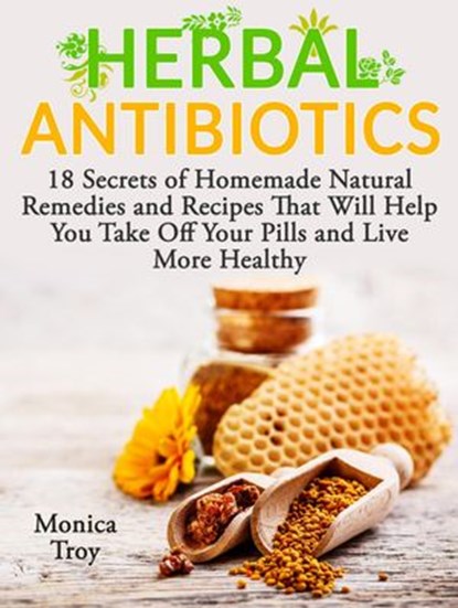 Herbal Antibiotics: 18 Secrets of Homemade Natural Remedies and Recipes That Will Help You Take Off Your Pills and Live More Healthy, Monica Troy - Ebook - 9781386212348