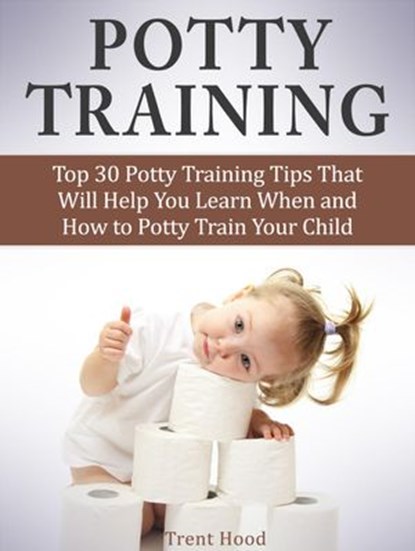 Potty Training: Top 30 Potty Training Tips That Will Help You Learn When and How to Potty Train Your Child, Trent Hood - Ebook - 9781386213635