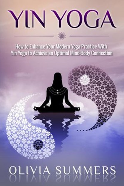 Yin Yoga: How to Enhance Your Modern Yoga Practice With Yin Yoga to Achieve an Optimal Mind-Body Connection, Olivia Summers - Ebook - 9781386253389
