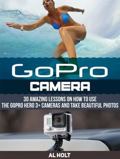 GoPro Camera: 30 Amazing Lessons on How to Use the GoPro Hero 3+ Cameras and Take Beautiful Photos, Al Holt - Ebook - 9781386277484