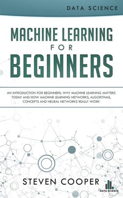 Machine Learning for Beginners: An Introduction for Beginners, Why Machine Learning Matters Today and How Machine Learning Networks, Algorithms, Concepts and Neural Networks Really Work, Steven Cooper - Ebook - 9781386291855