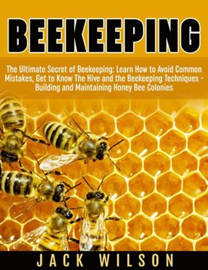 Beekeeping: Beekeeping Guide: Avoid Common Mistakes, Get to Know The Hive and the Beekeeping Techniques - Building and Maintaining Honey Bee Colonies, Jack Wilson - Ebook - 9781386298717