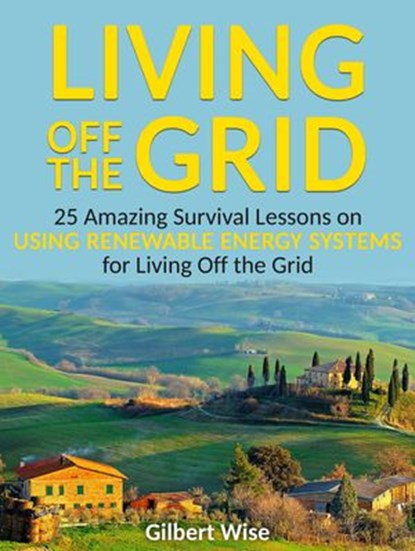 Living off the Grid: 25 Amazing Survival Lessons on Using Renewable Energy Systems for Living Off the Grid, Gilbert Wise - Ebook - 9781386312918