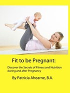 Fit to be Pregnant: Discover the Secrets of Fitness and Nutrition during and after Pregnancy | B.A. Patricia Ahearne | 