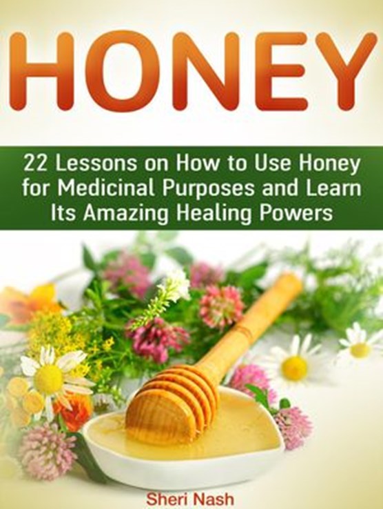 Honey: 22 Lessons on How to Use Honey for Medicinal Purposes and Learn Its Amazing Healing Powers