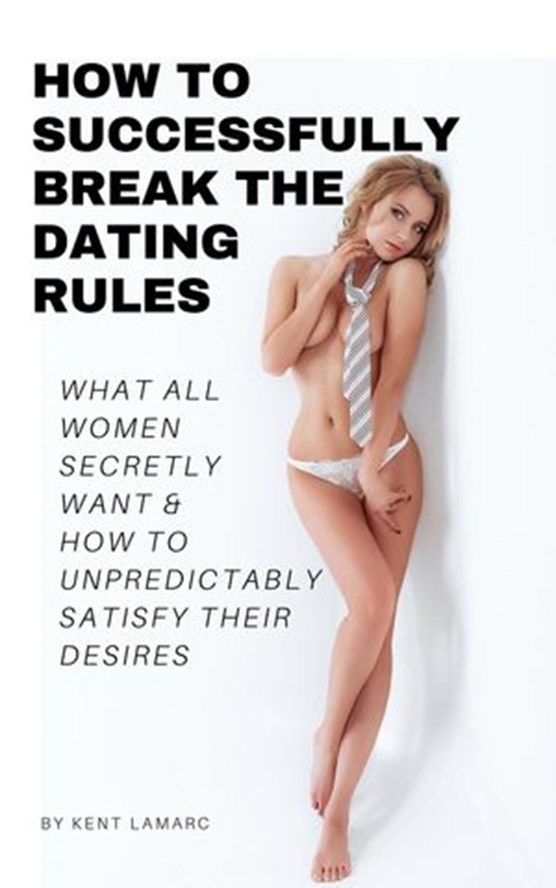 How to Successfully Break the Dating Rules: What All Women Secretly Want and How to Unpredictably Satisfy Their Desires