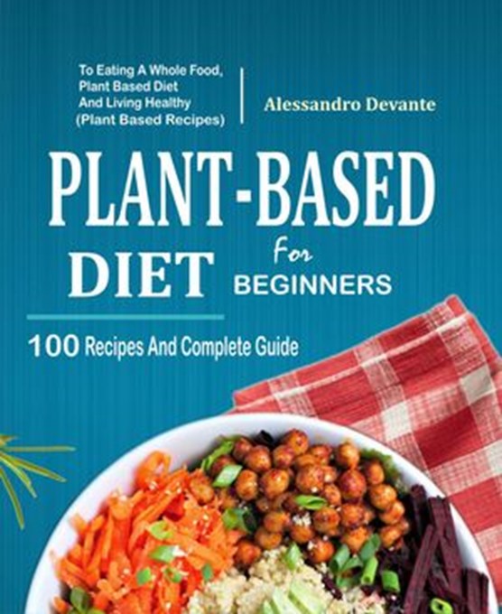 Plant Based Diet For Beginners: 100 Recipes And Complete Guide To Eating A Whole Food, Plant-Based Diet And Living Healthy (Plant-Based Recipes)