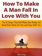 How To Make A Man Fall In Love With You: The 12 Steps That Will Make Him Madly Fall Head Over Heels For You and Stay With You | Alice King | 