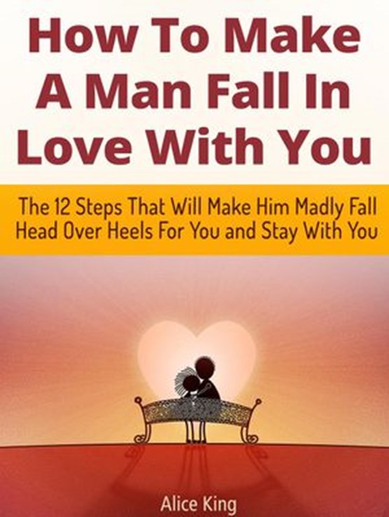 How To Make A Man Fall In Love With You: The 12 Steps That Will Make Him Madly Fall Head Over Heels For You and Stay With You