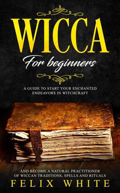 Wicca for Beginners: A Guide to Start your Enchanted Endeavors in Witchcraft and Become a Natural Practitioner of Wiccan Traditions, Spells and Rituals, Felix White - Ebook - 9781386427490