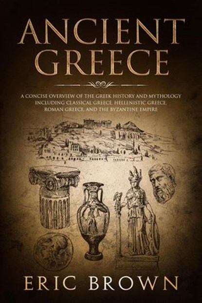 Ancient Greece: A Concise Overview of the Greek History and Mythology Including Classical Greece, Hellenistic Greece, Roman Greece and The Byzantine Empire, Eric Brown - Ebook - 9781386451433