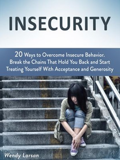Insecurity: 20 Ways to Overcome Insecure Behavior. Break the Chains That Hold You Back and Start Treating Yourself With Acceptance and Generosity, Wendy Larson - Ebook - 9781386497585