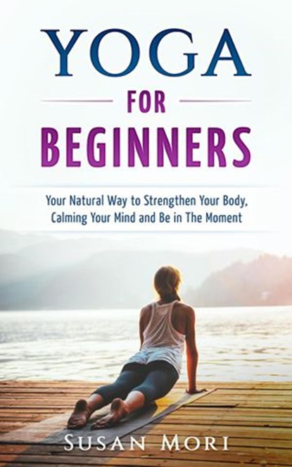 Yoga: for Beginners: Your Natural Way to Strengthen Your Body, Calming Your Mind and Be in The Moment, Susan Mori - Ebook - 9781386544623
