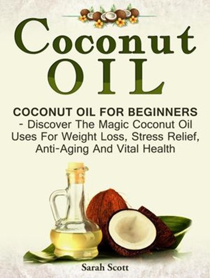 Coconut Oil: Coconut Oil For Beginners - Discover The Magic Coconut Oil Uses For Weight Loss, Stress Relief, Anti-Aging And Vital Health, Sarah Scott - Ebook - 9781386545071