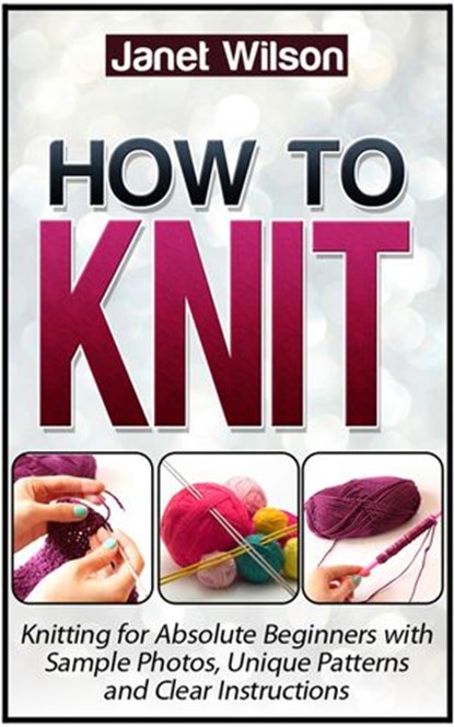 How To Knit: Knitting for Absolute Beginners with Sample Photos, Unique Patterns and Clear Instructions, Janet Wilson - Ebook - 9781386561743