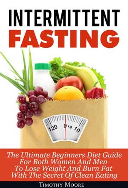Intermittent Fasting: The Ultimate Beginners Diet Guide For Both Women And Men To Lose Weight And Burn Fat With The Secret Of Clean Eating, Timothy Moore - Ebook - 9781386563440