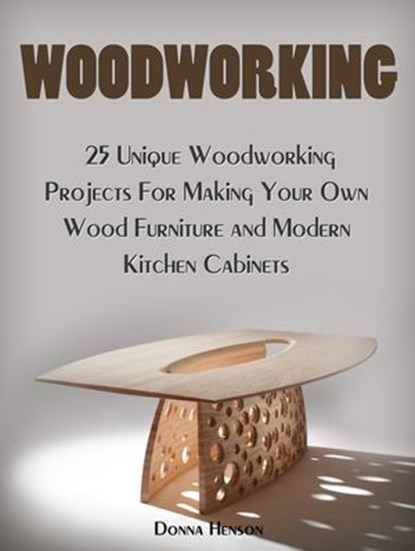 Woodworking: 25 Unique Woodworking Projects For Making Your Own Wood Furniture and Modern Kitchen Cabinets, Donna Henson - Ebook - 9781386572770
