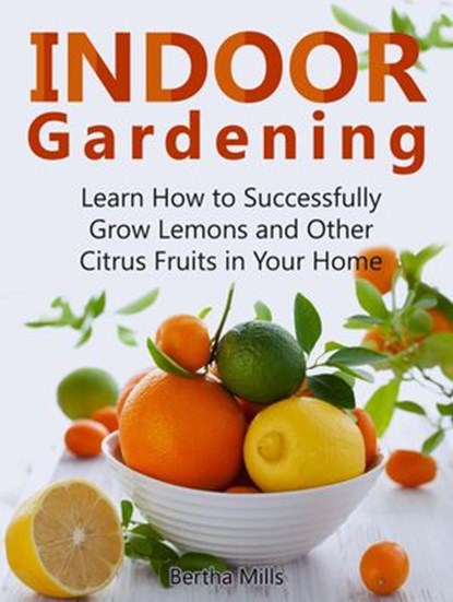 Indoor Gardening: Learn How to Successfully Grow Lemons and Other Citrus Fruits in Your Home, Bertha Mills - Ebook - 9781386583516