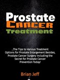 Prostate Cancer Treatment: The Tips to Various Treatment Options for Prostate Enlargement Besides, Prostate Cancer Surgery Including the Secret for Prostate Cancer Prevention Today! | Brian Jeff | 