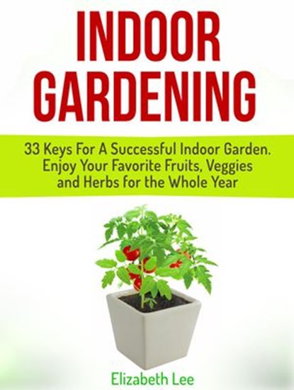 Indoor Gardening: 33 Keys For A Successful Indoor Garden. Enjoy Your Favorite Fruits, Veggies and Herbs for the Whole Year, Elizabeth Lee - Ebook - 9781386609186