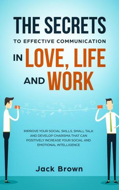 The Secrets to Effective Communication in Love, Life and work: Improve Your Social Skills, Small Talk and Develop Charisma That Can Positively Increase Your Social and Emotional Intelligence, Jack Brown - Ebook - 9781386649588
