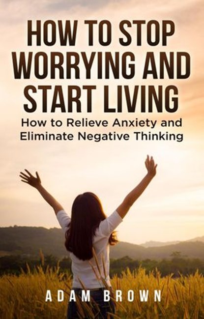 How To Stop Worrying and Start Living: How to Relieve Anxiety and Eliminate Negative Thinking, Adam Brown - Ebook - 9781386665861