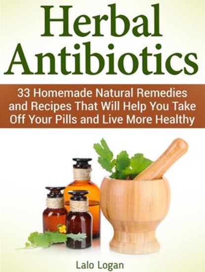 Herbal Antibiotics: 33 Homemade Natural Remedies and Recipes That Will Help You Take Off Your Pills and Live More Healthy, Lalo Logan - Ebook - 9781386670766