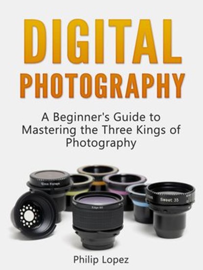 Digital Photography: A Beginner's Guide to Mastering the Three Kings of Photography, Philip Lopez - Ebook - 9781386685654