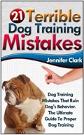 21 Terrible Dog Training Mistakes: Dog Training Mistakes That Ruin Dog's Behavior. The Ultimate Guide To Proper Dog Training. | Jennifer Clark | 