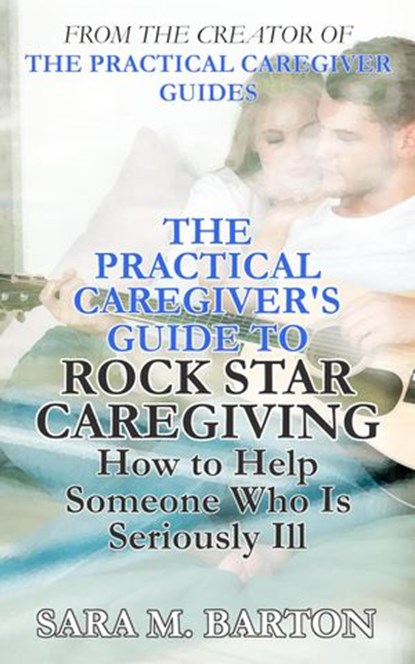 The Practical Caregiver's Guide to Rock Star Caregiving: How to Help Someone Who Is Seriously Ill, Sara M. Barton - Ebook - 9781386710769