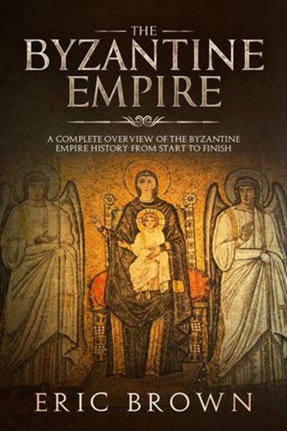 The Byzantine Empire: A Complete Overview Of The Byzantine Empire History from Start to Finish, Eric Brown - Ebook - 9781386727514