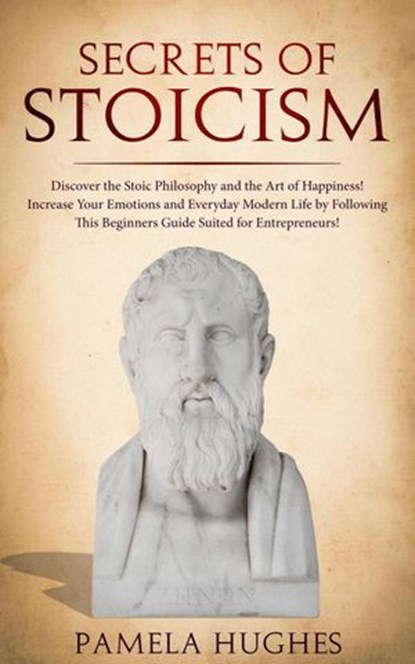 Secrets of Stoicism: Discover the Stoic Philosophy and the Art of Happiness; Increase Your Emotions and Everyday Modern Life by Following This Beginners Guide Suited for Entrepreneurs!, Pamela Hughes - Ebook - 9781386818007