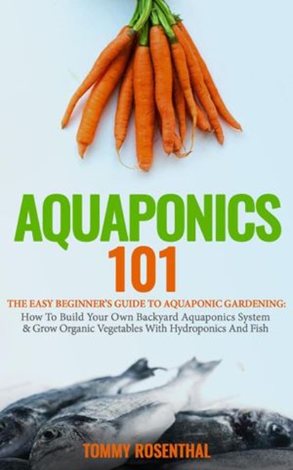 Aquaponics 101: The Easy Beginner’s Guide to Aquaponic Gardening: How To Build Your Own Backyard Aquaponics System and Grow Organic Vegetables With Hydroponics And Fish, Tommy Rosenthal - Ebook - 9781386818441