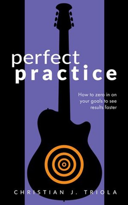 Perfect Practice: How to Zero in on Your Goals and Become a Better Guitar Player Faster, Christian J. Triola - Ebook - 9781386863113