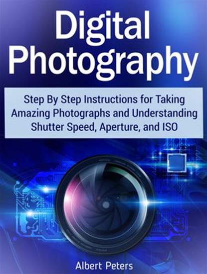 Digital Photography: Step By Step Instructions for Taking Amazing Photographs and Understanding Shutter Speed, Aperture, and Iso, Albert Peters - Ebook - 9781386885771