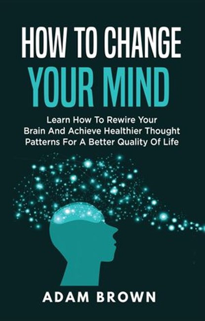 How to Change Your Mind: Learn How to Rewire Your Brain and Achieve Healthier Thought Patterns for a Better Quality of Life, Adam Brown - Ebook - 9781386930174