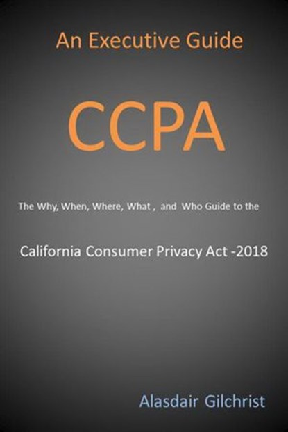 An Executive Guide CCPA: The Why, When, Where, What , and Who Guide to the California Consumer Privacy Act -2018, alasdair gilchrist - Ebook - 9781386935940