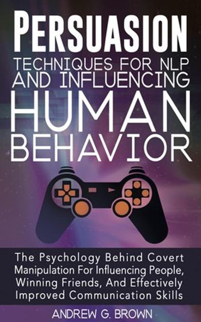 Persuasion Techniques For NLP And Influencing Human Behavior: The Psychology Behind Covert Manipulation For Influencing People, Winning Friends, And Effectively Improved Communication Skills, Andrew G. Brown - Ebook - 9781393028345