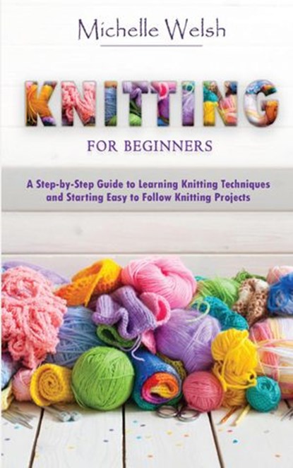 Knitting for Beginners: A Step-by-Step Guide to Learning Knitting Techniques and Starting Easy to Follow Knitting Projects, Michelle Welsh - Ebook - 9781393222743