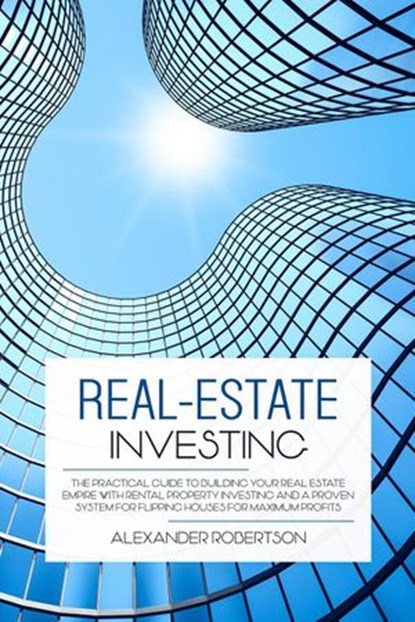 Real-Estate Investing: The Practical Guide To Building Your Real Estate Empire With Rental Property Investing And A Proven System For Flipping Houses For Maximum Profits, Alexander Robertson - Ebook - 9781393257462