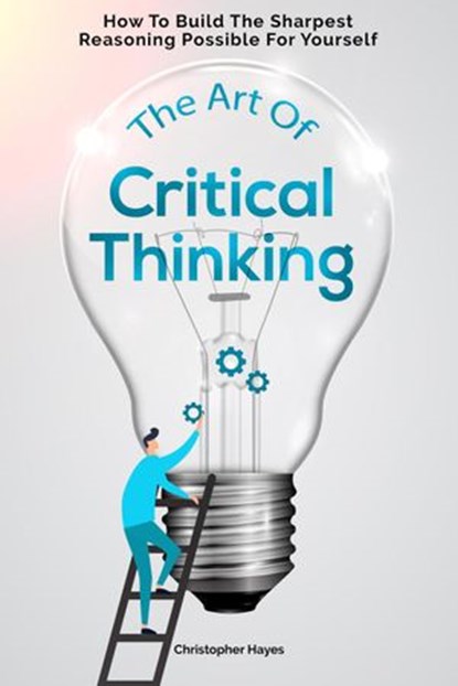 The Art Of Critical Thinking: How To Build The Sharpest Reasoning Possible For Yourself, Christopher Hayes - Ebook - 9781393297789