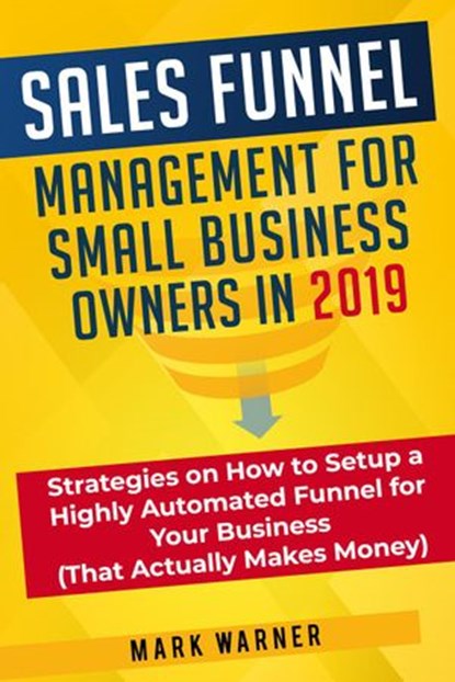 Sales Funnel Management for Small Business Owners in 2019 Strategies on How to Setup a Highly Automated Funnel for Your Business (That Actually Makes Money), Mark Warner - Ebook - 9781393314622