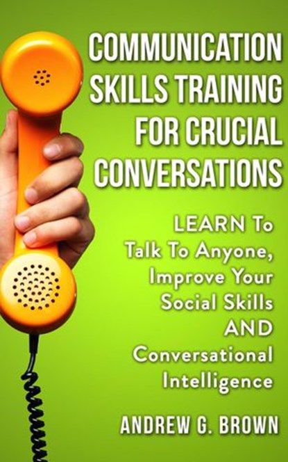 Communication Skills Training For Crucial Conversations: Learn To Talk To Anyone, Improve Your Social Skills And Conversational Intelligence, Andrew G. Brown - Ebook - 9781393345282