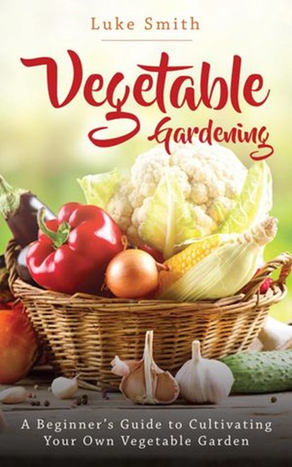 Vegetable Gardening: A Beginner’s Guide to Cultivating Your Own Vegetable Garden, Luke Smith - Ebook - 9781393377498