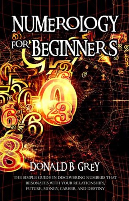 Numerology For Beginners - The Simple Guide In Discovering Numbers That Resonates With Your Relationships, Future, Money, Career, And Destiny, Donald B. Grey - Ebook - 9781393619796