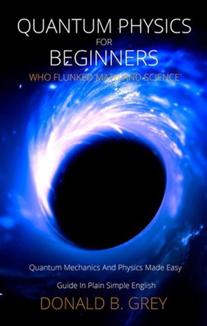 Quantum Physics for Beginners Who Flunked Math And Science - Quantum Mechanics And Physics Made Easy Guide In Plain Simple English, Donald B. Grey - Ebook - 9781393650843