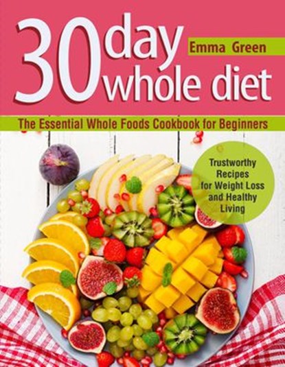 30 Day Whole Diet: The Essential Whole Foods Cookbook for Beginners. Trustworthy Recipes for Weight Loss and Healthy Living, Emma Green - Ebook - 9781393656944