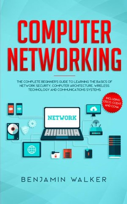 Computer Networking: The Complete Beginner's Guide to Learning the Basics of Network Security, Computer Architecture, Wireless Technology and Communications Systems (Including Cisco, CCENT, and CCNA), Benjamin Walker - Ebook - 9781393676447