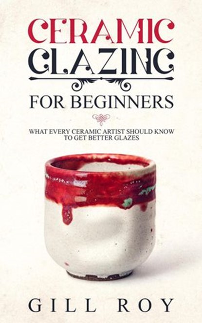 Ceramic Glazing for Beginners: What Every Ceramic Artist Should Know to Get Better Glazes, Gill Roy - Ebook - 9781393853008