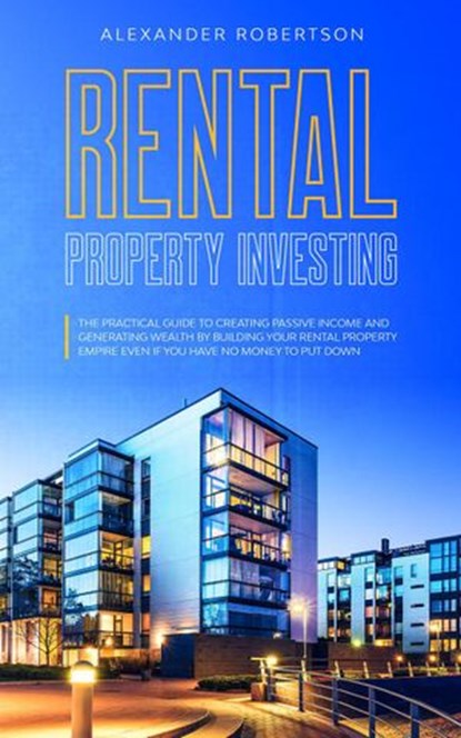 Rental Property Investing: The Practical Guide To Creating Passive Income And Generating Wealth By Building Your Rental Property Empire Even If You Have No Money To Put Down, Alexander Robertson - Ebook - 9781393888499